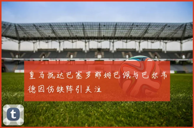 皇马抵达巴塞罗那姆巴佩与巴尔韦德因伤缺阵引关注