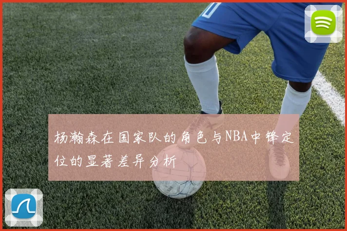 杨瀚森在国家队的角色与NBA中锋定位的显著差异分析