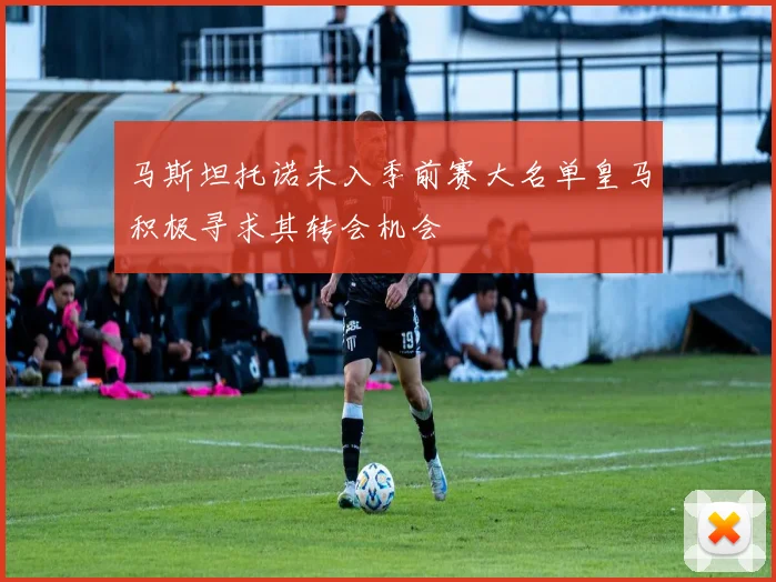 马斯坦托诺未入季前赛大名单皇马积极寻求其转会机会