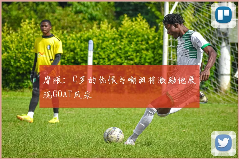 摩根：C罗的仇恨与嘲讽将激励他展现GOAT风采
