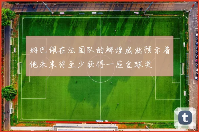 姆巴佩在法国队的辉煌成就预示着他未来将至少获得一座金球奖