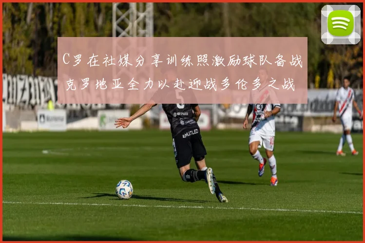 C罗在社媒分享训练照激励球队备战克罗地亚全力以赴迎战多伦多之战