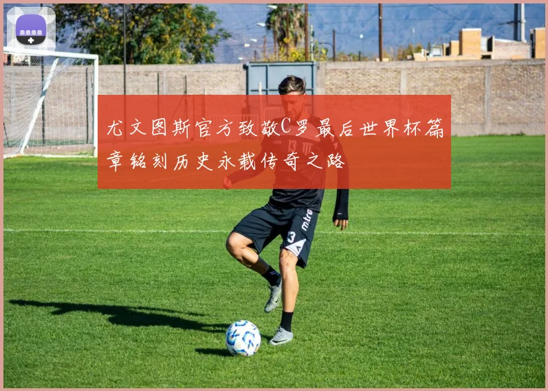 尤文图斯官方致敬C罗最后世界杯篇章铭刻历史永载传奇之路