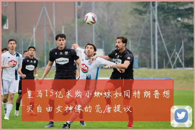 皇马15亿求购小蜘蛛如同特朗普想买自由女神像的荒唐提议