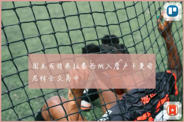国米或将弗拉泰西纳入詹卢卡曼奇尼转会交易中