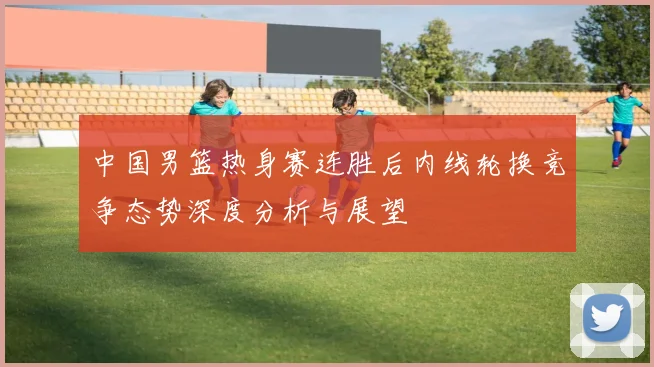中国男篮热身赛连胜后内线轮换竞争态势深度分析与展望