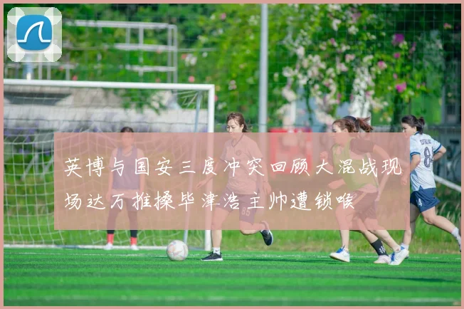 英博与国安三度冲突回顾大混战现场达万推搡毕津浩主帅遭锁喉