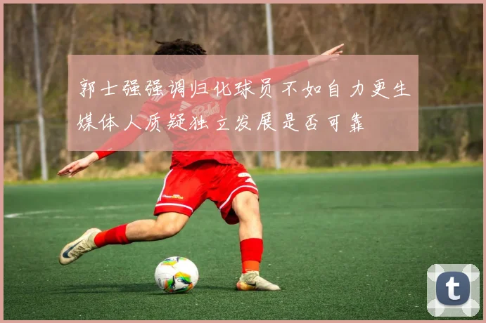 郭士强强调归化球员不如自力更生媒体人质疑独立发展是否可靠