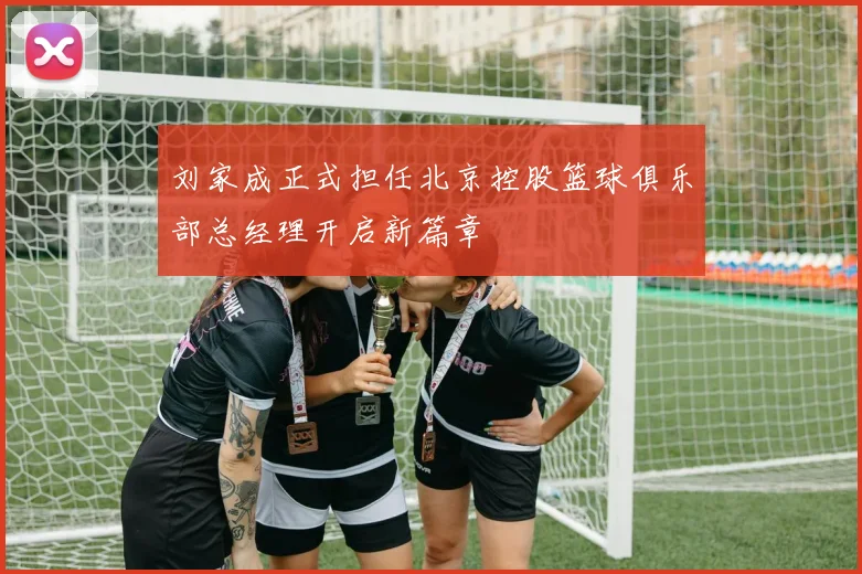 刘家成正式担任北京控股篮球俱乐部总经理开启新篇章