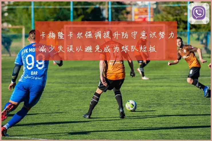 卡梅隆卡尔强调提升防守意识努力减少失误以避免成为球队短板
