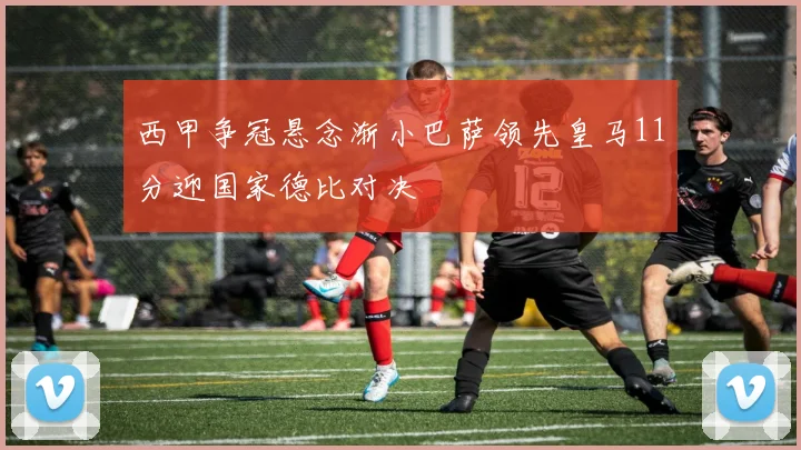 西甲争冠悬念渐小巴萨领先皇马11分迎国家德比对决