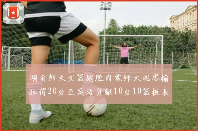 湖南师大女篮战胜内蒙师大沈思榆独得20分王奕洁贡献10分10篮板表现出色