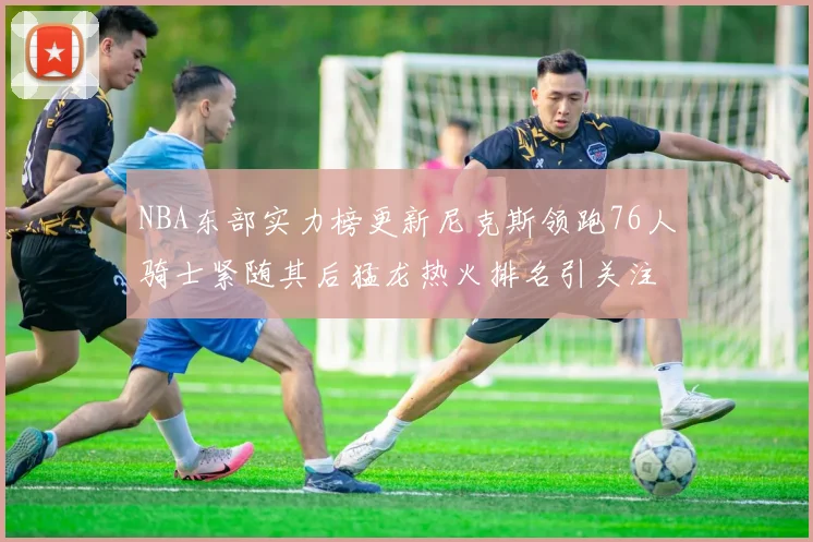 NBA东部实力榜更新尼克斯领跑76人骑士紧随其后猛龙热火排名引关注