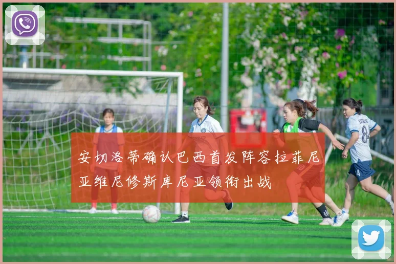 安切洛蒂确认巴西首发阵容拉菲尼亚维尼修斯库尼亚领衔出战