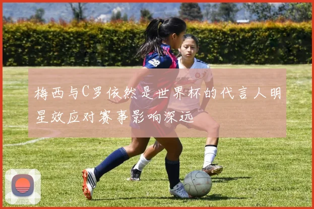 梅西与C罗依然是世界杯的代言人明星效应对赛事影响深远