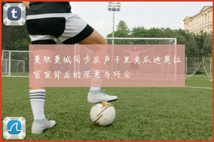 曼联曼城同步发声卡里克瓜迪奥拉官宣背后的深意与巧合