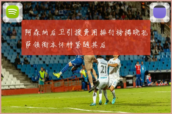 阿森纳后卫引援费用排行榜揭晓孔萨领衔本怀特紧随其后