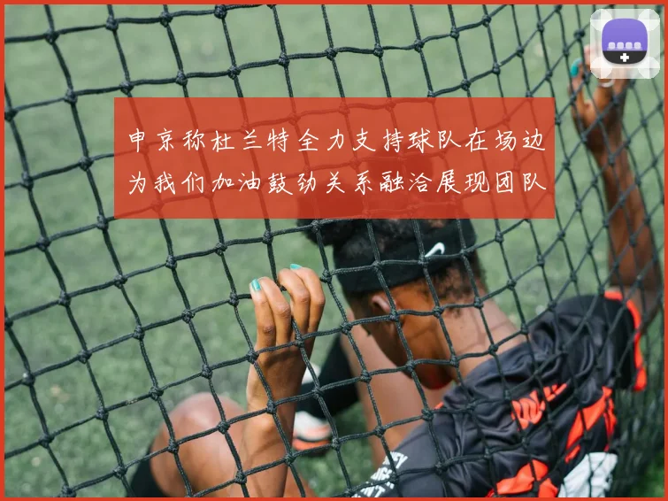 申京称杜兰特全力支持球队在场边为我们加油鼓劲关系融洽展现团队精神