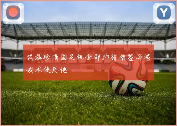 武磊珍惜国足机会邵帅将借鉴海港战术使用他