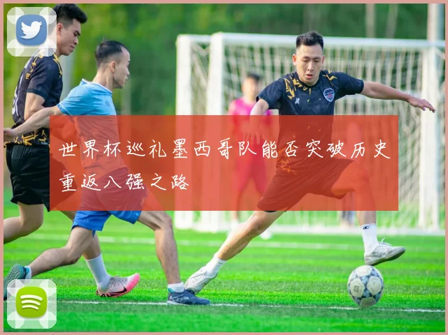 世界杯巡礼墨西哥队能否突破历史重返八强之路