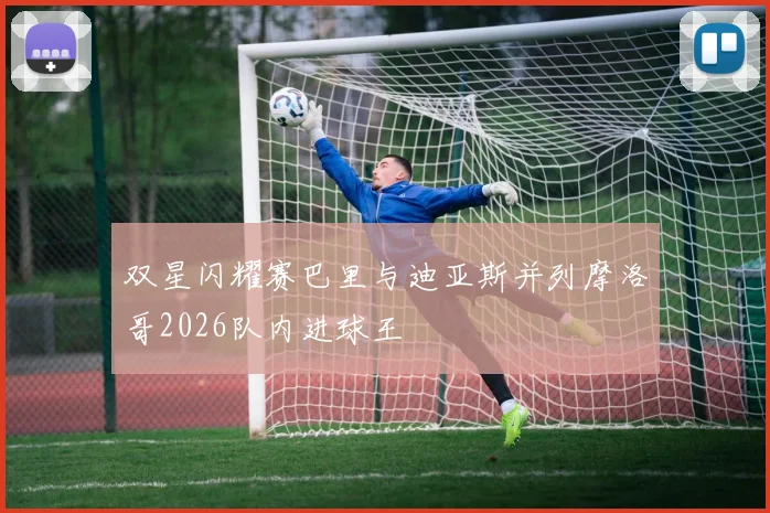 双星闪耀赛巴里与迪亚斯并列摩洛哥2026队内进球王