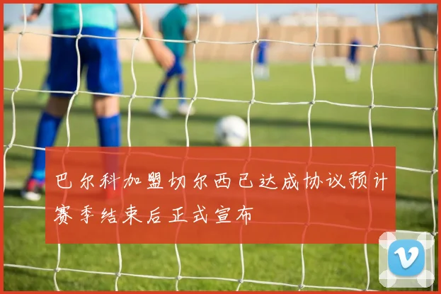 巴尔科加盟切尔西已达成协议预计赛季结束后正式宣布